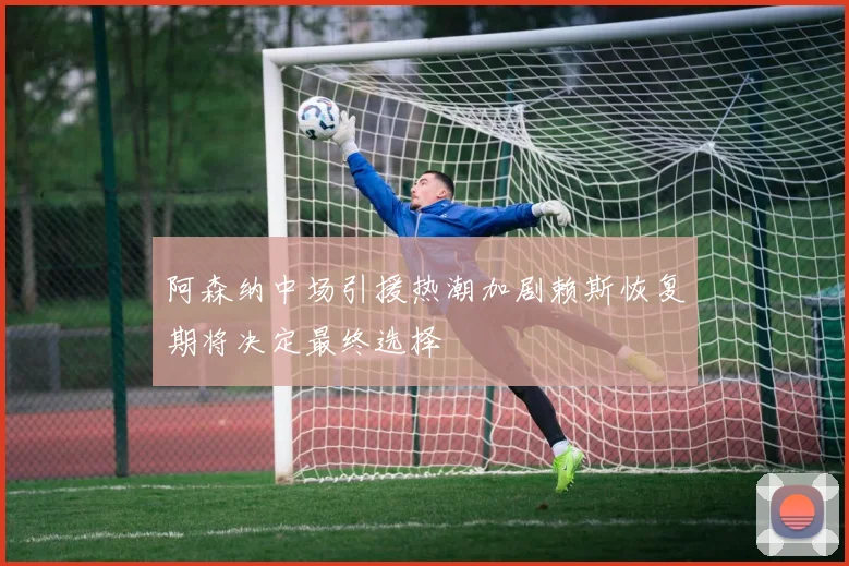阿森纳中场引援热潮加剧赖斯恢复期将决定最终选择