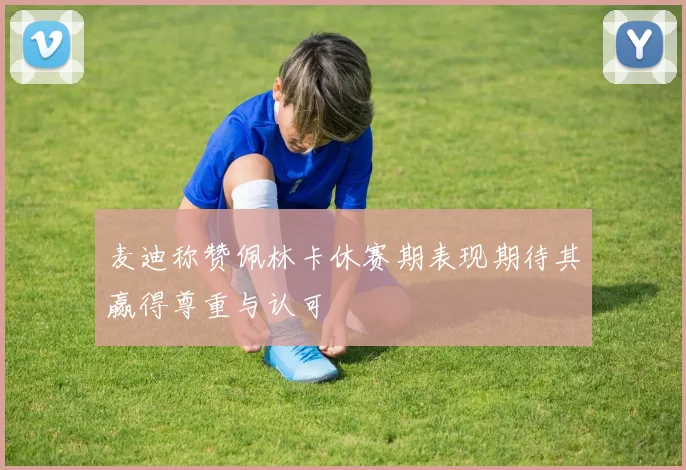 麦迪称赞佩林卡休赛期表现期待其赢得尊重与认可