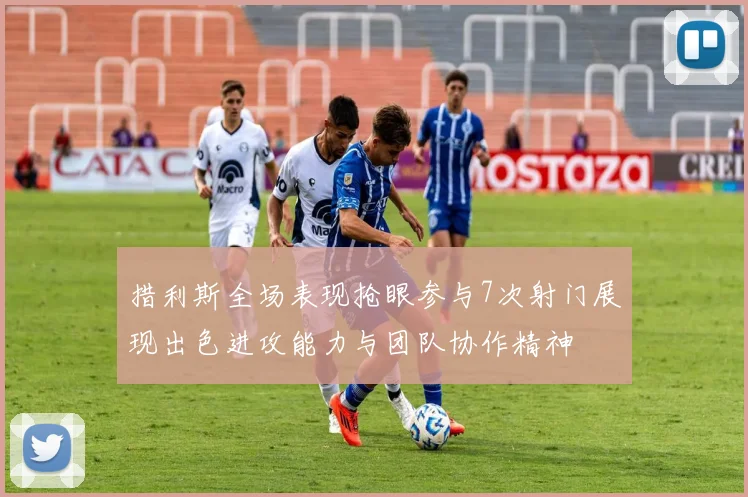 措利斯全场表现抢眼参与7次射门展现出色进攻能力与团队协作精神