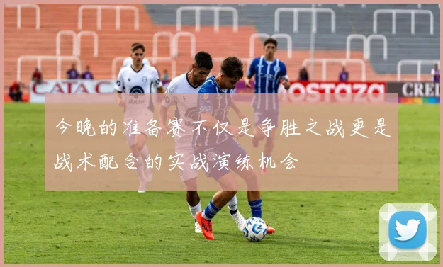 今晚的准备赛不仅是争胜之战更是战术配合的实战演练机会